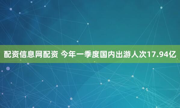 配资信息网配资 今年一季度国内出游人次17.94亿