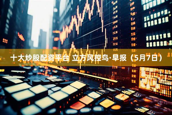 十大炒股配资平台 立方风控鸟·早报（5月7日）