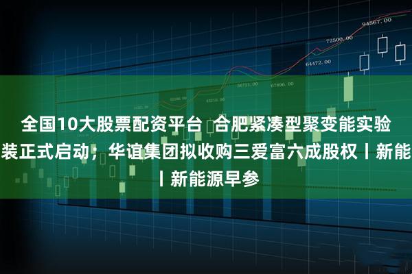 全国10大股票配资平台  合肥紧凑型聚变能实验装置总装正式启动；华谊集团拟收购三爱富六成股权丨新能源早参
