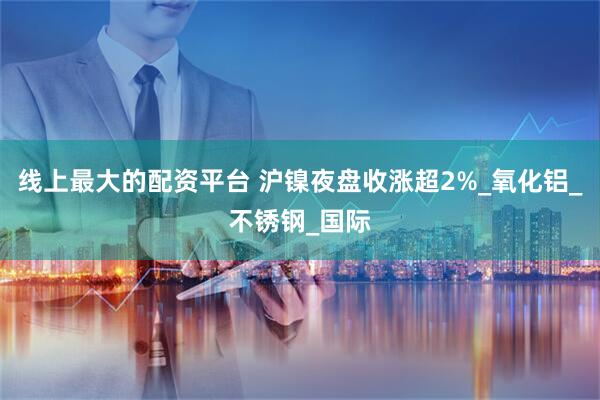 线上最大的配资平台 沪镍夜盘收涨超2%_氧化铝_不锈钢_国际