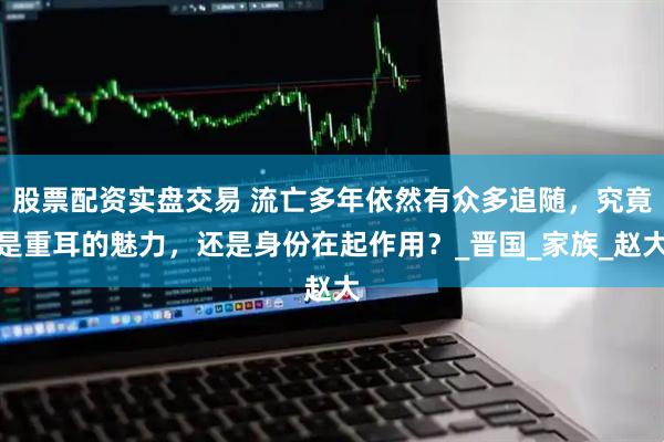 股票配资实盘交易 流亡多年依然有众多追随，究竟是重耳的魅力，还是身份在起作用？_晋国_家族_赵大