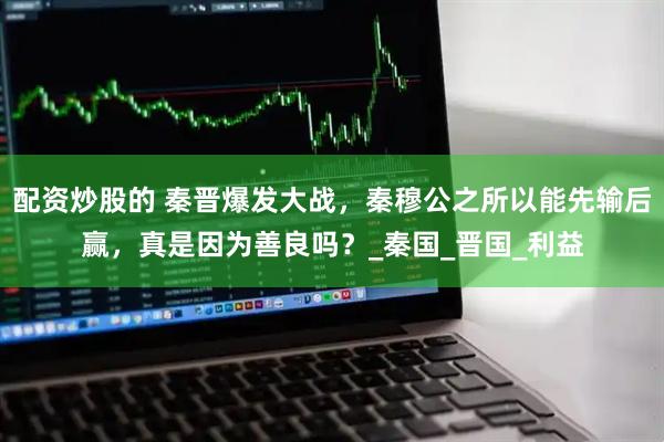 配资炒股的 秦晋爆发大战，秦穆公之所以能先输后赢，真是因为善良吗？_秦国_晋国_利益