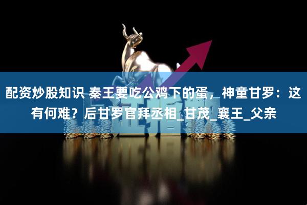 配资炒股知识 秦王要吃公鸡下的蛋，神童甘罗：这有何难？后甘罗官拜丞相_甘茂_襄王_父亲