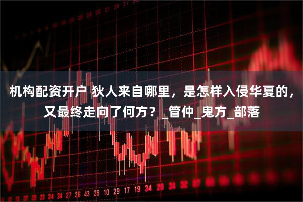 机构配资开户 狄人来自哪里，是怎样入侵华夏的，又最终走向了何方？_管仲_鬼方_部落