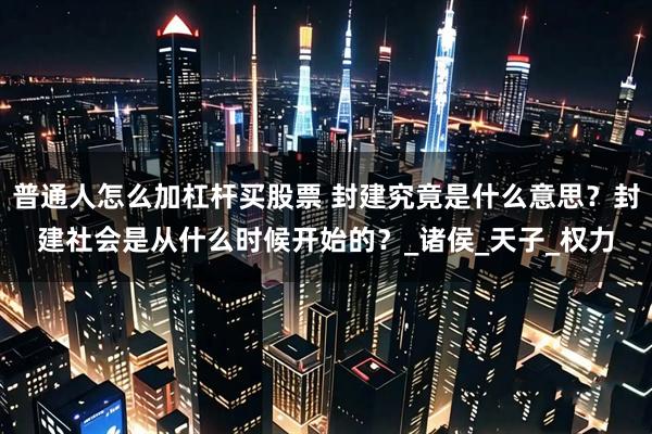 普通人怎么加杠杆买股票 封建究竟是什么意思？封建社会是从什么时候开始的？_诸侯_天子_权力