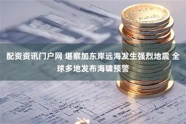 配资资讯门户网 堪察加东岸远海发生强烈地震 全球多地发布海啸预警