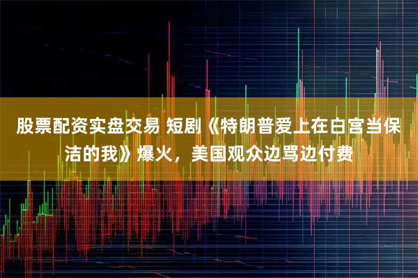 股票配资实盘交易 短剧《特朗普爱上在白宫当保洁的我》爆火，美国观众边骂边付费