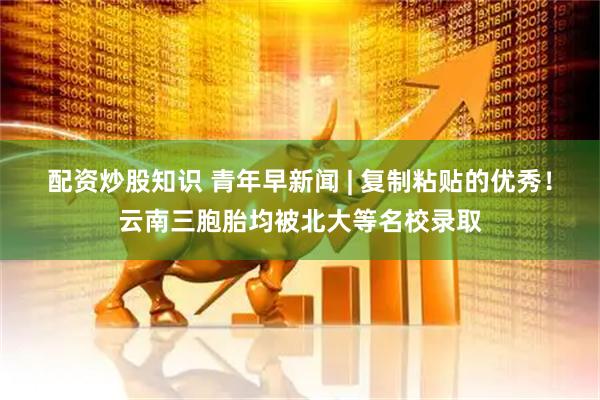 配资炒股知识 青年早新闻 | 复制粘贴的优秀！云南三胞胎均被北大等名校录取