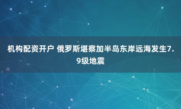 机构配资开户 俄罗斯堪察加半岛东岸远海发生7.9级地震