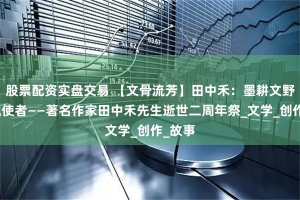 股票配资实盘交易 【文骨流芳】田中禾：墨耕文野的灵魂使者——著名作家田中禾先生逝世二周年祭_文学_创作_故事