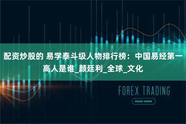 配资炒股的 易学泰斗级人物排行榜：中国易经第一高人是谁_颜廷利_全球_文化