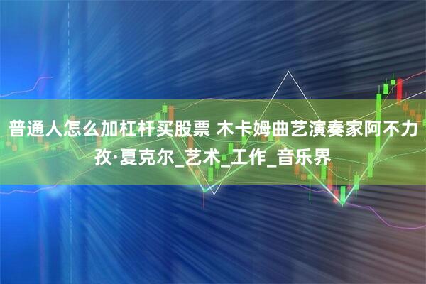 普通人怎么加杠杆买股票 木卡姆曲艺演奏家阿不力孜·夏克尔_艺术_工作_音乐界