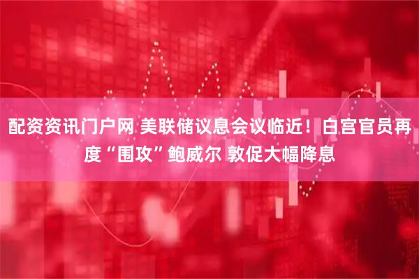 配资资讯门户网 美联储议息会议临近！白宫官员再度“围攻”鲍威尔 敦促大幅降息