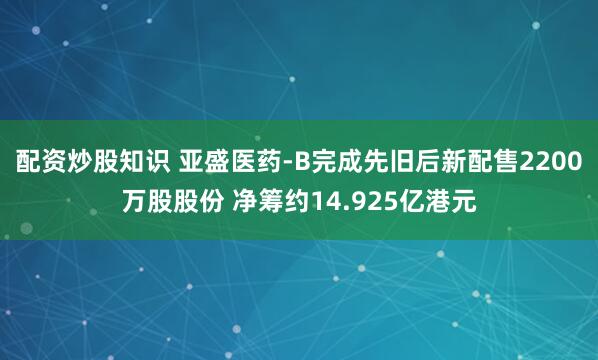 配资炒股知识 亚盛医药-B完成先旧后新配售2200万股股份 净筹约14.925亿港元