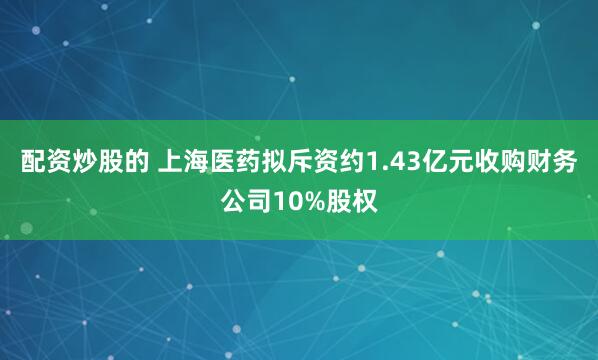 配资炒股的 上海医药拟斥资约1.43亿元收购财务公司10%股权