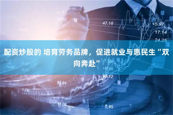 配资炒股的 培育劳务品牌，促进就业与惠民生“双向奔赴”