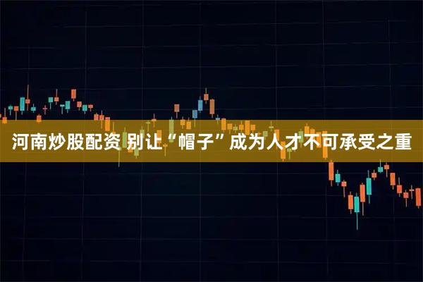 河南炒股配资 别让“帽子”成为人才不可承受之重