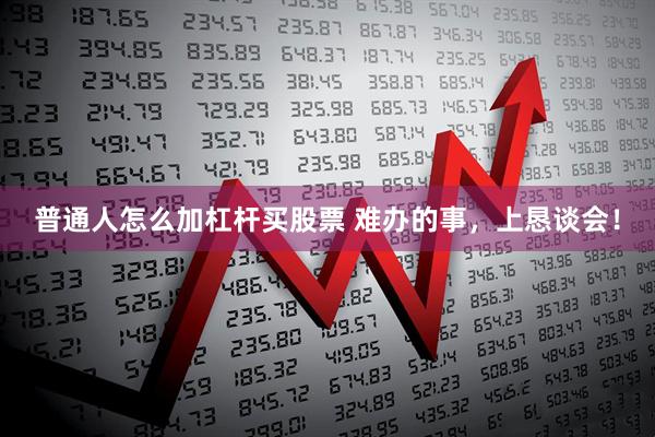 普通人怎么加杠杆买股票 难办的事，上恳谈会！