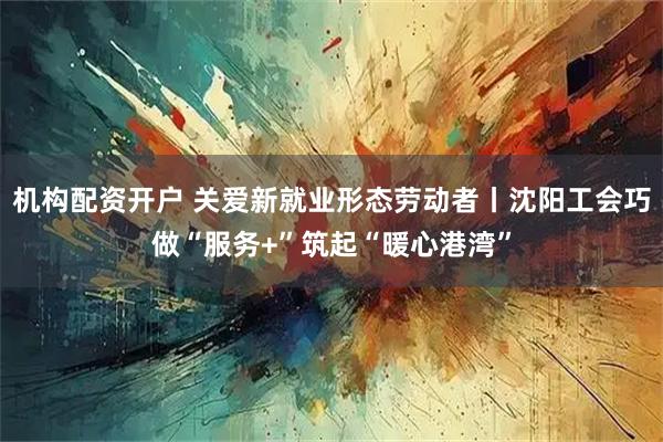 机构配资开户 关爱新就业形态劳动者丨沈阳工会巧做“服务+”筑起“暖心港湾”