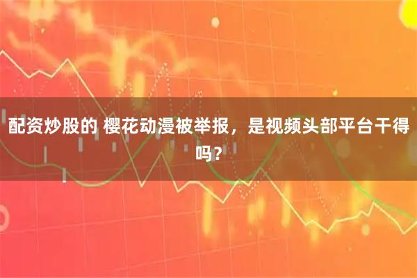 配资炒股的 樱花动漫被举报,是视频头部平台干得吗?