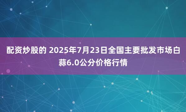 配资炒股的 2025年7月23日全国主要批发市场白蒜6.0公分价格行情