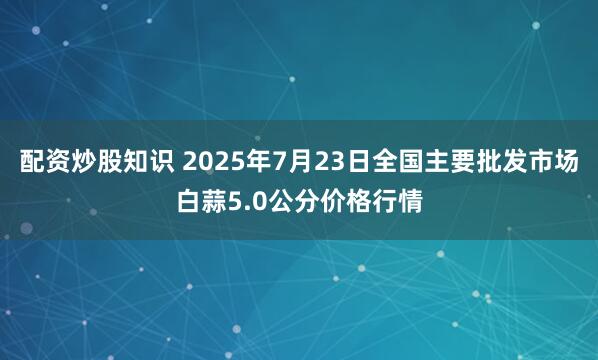 配资炒股知识 2025年7月23日全国主要批发市场白蒜5.0公分价格行情