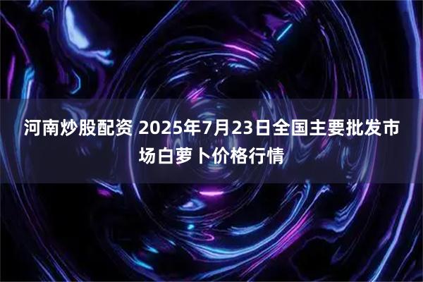 河南炒股配资 2025年7月23日全国主要批发市场白萝卜价格行情