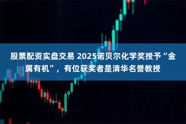 股票配资实盘交易 2025诺贝尔化学奖授予“金属有机”,有位获奖者是清华名誉教授