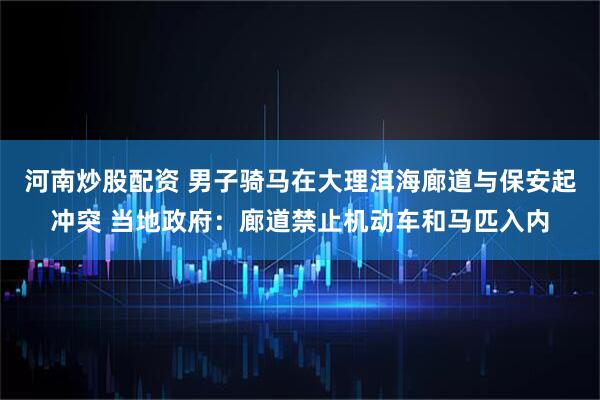 河南炒股配资 男子骑马在大理洱海廊道与保安起冲突 当地政府:廊道禁止机动车和马匹入内