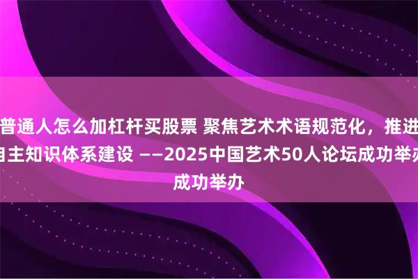普通人怎么加杠杆买股票 聚焦艺术术语规范化,推进自主知识体系建设 ——2025中国艺术50人论坛成功举办